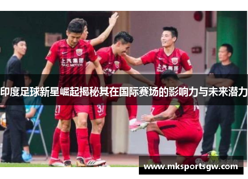 印度足球新星崛起揭秘其在国际赛场的影响力与未来潜力