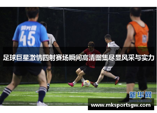 足球巨星激情四射赛场瞬间高清图集尽显风采与实力