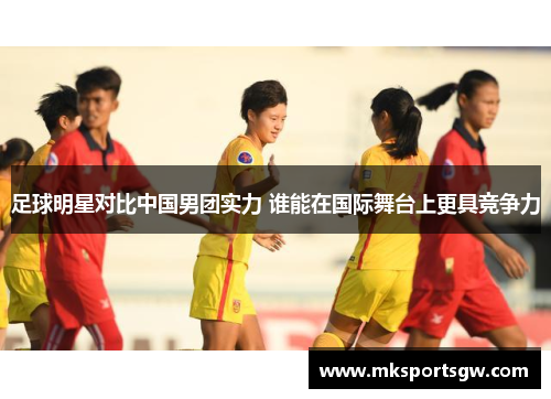足球明星对比中国男团实力 谁能在国际舞台上更具竞争力