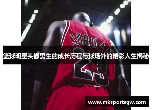 篮球明星头像男生的成长历程与球场外的精彩人生揭秘