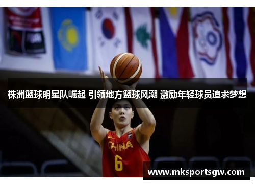 株洲篮球明星队崛起 引领地方篮球风潮 激励年轻球员追求梦想