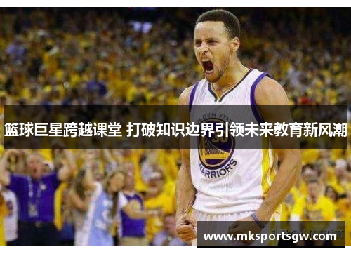 篮球巨星跨越课堂 打破知识边界引领未来教育新风潮