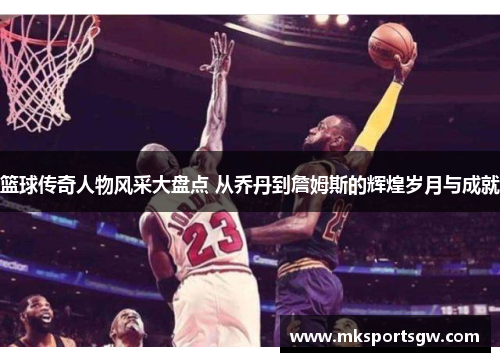 篮球传奇人物风采大盘点 从乔丹到詹姆斯的辉煌岁月与成就