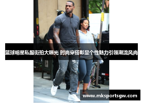 篮球明星私服街拍大曝光 时尚穿搭彰显个性魅力引领潮流风尚